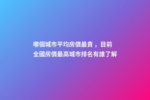 哪個城市平均房價最貴，目前全國房價最高城市排名有誰了解